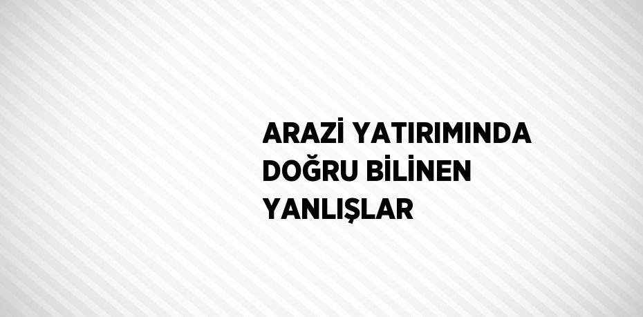 ARAZİ YATIRIMINDA DOĞRU BİLİNEN YANLIŞLAR