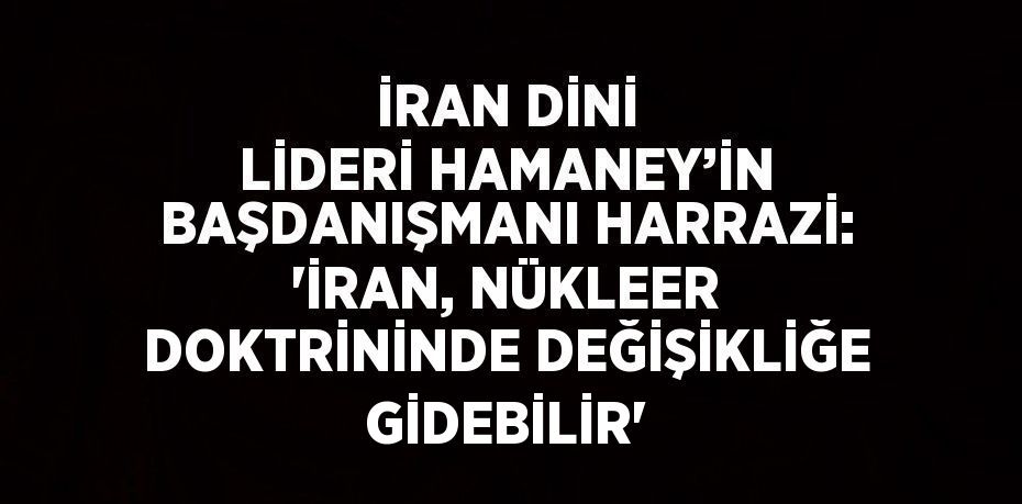 İRAN DİNİ LİDERİ HAMANEY’İN BAŞDANIŞMANI HARRAZİ: 'İRAN, NÜKLEER DOKTRİNİNDE DEĞİŞİKLİĞE GİDEBİLİR'