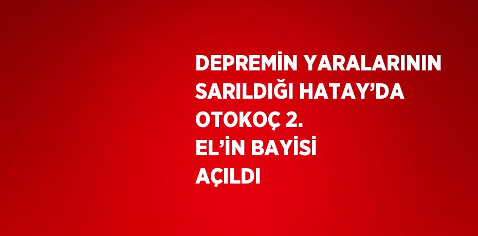 DEPREMİN YARALARININ SARILDIĞI HATAY’DA OTOKOÇ 2. EL’İN BAYİSİ AÇILDI