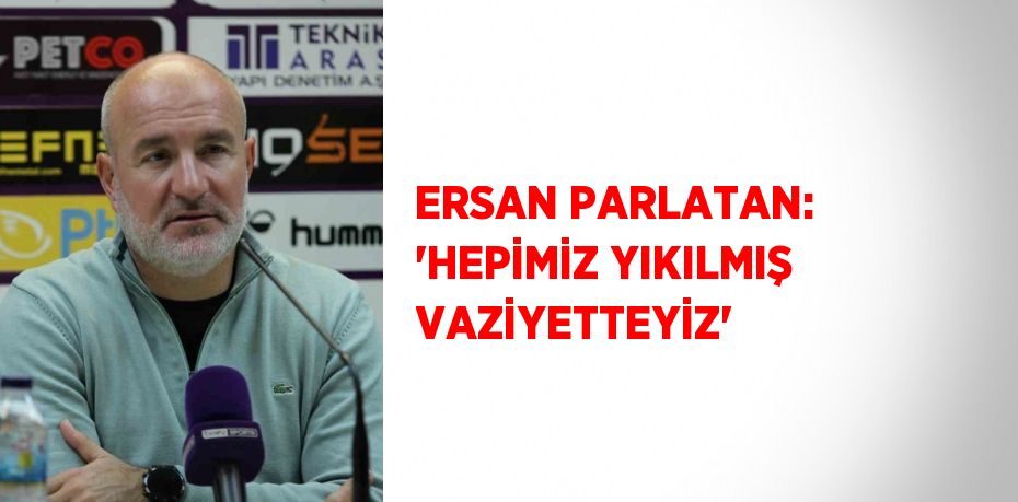 ERSAN PARLATAN: 'HEPİMİZ YIKILMIŞ VAZİYETTEYİZ'