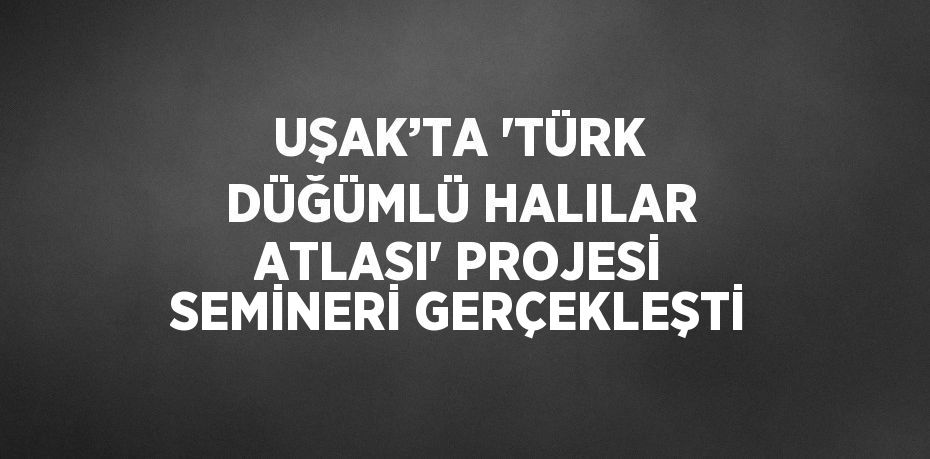 UŞAK’TA 'TÜRK DÜĞÜMLÜ HALILAR ATLASI' PROJESİ SEMİNERİ GERÇEKLEŞTİ