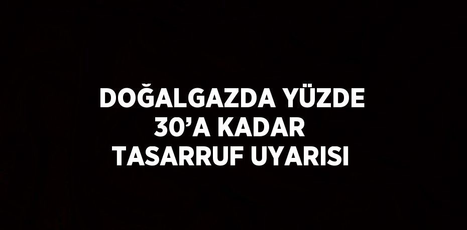 DOĞALGAZDA YÜZDE 30’A KADAR TASARRUF UYARISI