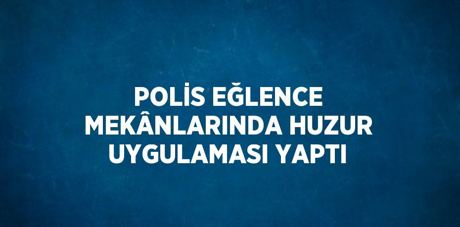 POLİS EĞLENCE MEKÂNLARINDA HUZUR UYGULAMASI YAPTI