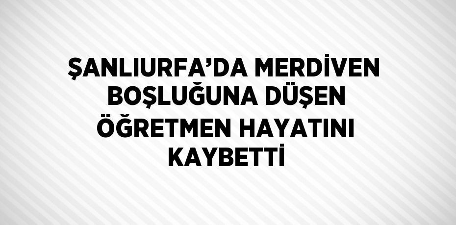 ŞANLIURFA’DA MERDİVEN BOŞLUĞUNA DÜŞEN ÖĞRETMEN HAYATINI KAYBETTİ