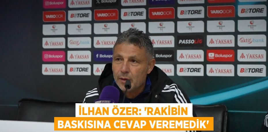 İLHAN ÖZER: 'RAKİBİN BASKISINA CEVAP VEREMEDİK'