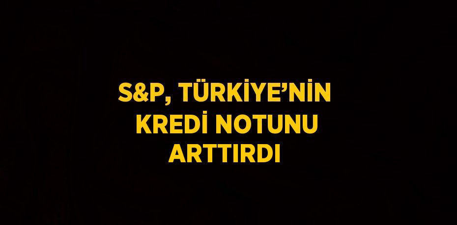 S&P, TÜRKİYE’NİN KREDİ NOTUNU ARTTIRDI