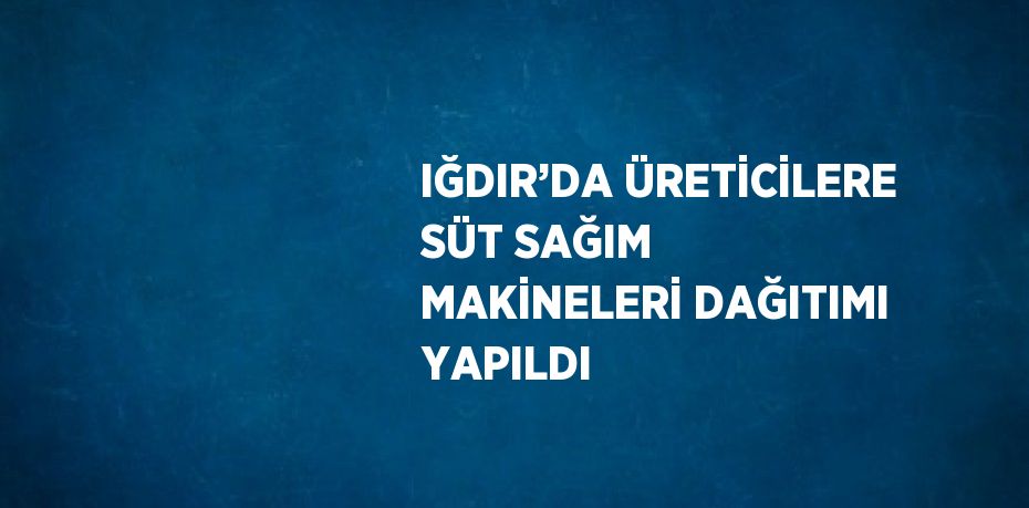 IĞDIR’DA ÜRETİCİLERE SÜT SAĞIM MAKİNELERİ DAĞITIMI YAPILDI