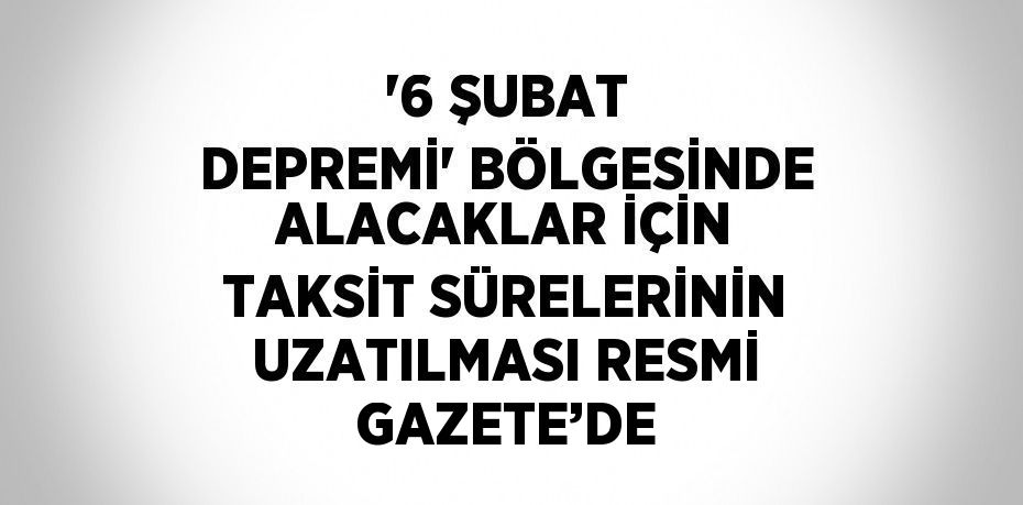 '6 ŞUBAT DEPREMİ' BÖLGESİNDE ALACAKLAR İÇİN TAKSİT SÜRELERİNİN UZATILMASI RESMİ GAZETE’DE