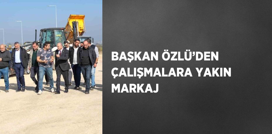 BAŞKAN ÖZLÜ’DEN ÇALIŞMALARA YAKIN MARKAJ