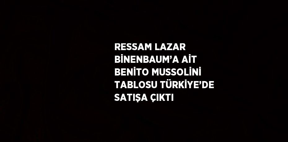 RESSAM LAZAR BİNENBAUM’A AİT BENİTO MUSSOLİNİ TABLOSU TÜRKİYE’DE SATIŞA ÇIKTI