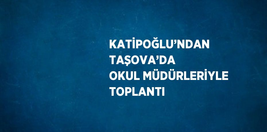 KATİPOĞLU’NDAN TAŞOVA’DA OKUL MÜDÜRLERİYLE TOPLANTI