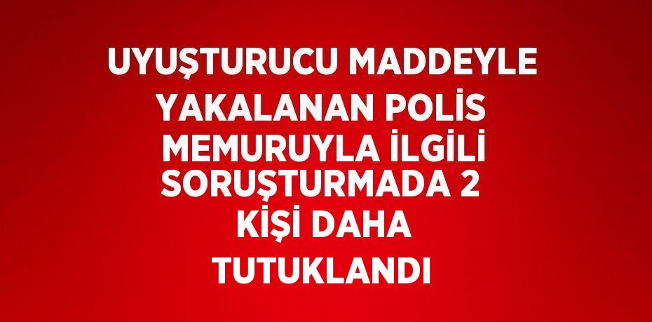 UYUŞTURUCU MADDEYLE YAKALANAN POLİS MEMURUYLA İLGİLİ SORUŞTURMADA 2 KİŞİ DAHA TUTUKLANDI