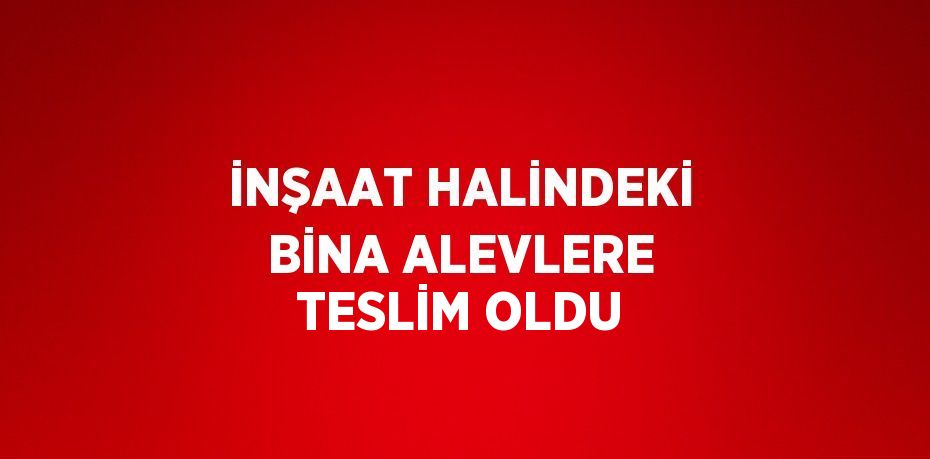 İNŞAAT HALİNDEKİ BİNA ALEVLERE TESLİM OLDU