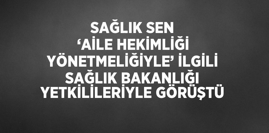 SAĞLIK SEN ‘AİLE HEKİMLİĞİ YÖNETMELİĞİYLE’ İLGİLİ SAĞLIK BAKANLIĞI YETKİLİLERİYLE GÖRÜŞTÜ