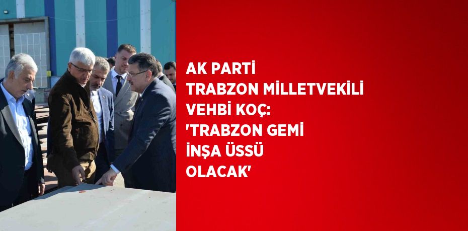 AK PARTİ TRABZON MİLLETVEKİLİ VEHBİ KOÇ: 'TRABZON GEMİ İNŞA ÜSSÜ OLACAK'