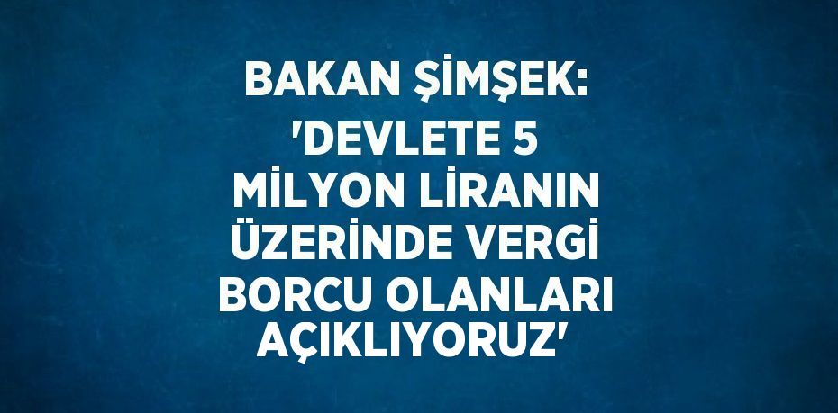 BAKAN ŞİMŞEK: 'DEVLETE 5 MİLYON LİRANIN ÜZERİNDE VERGİ BORCU OLANLARI AÇIKLIYORUZ'