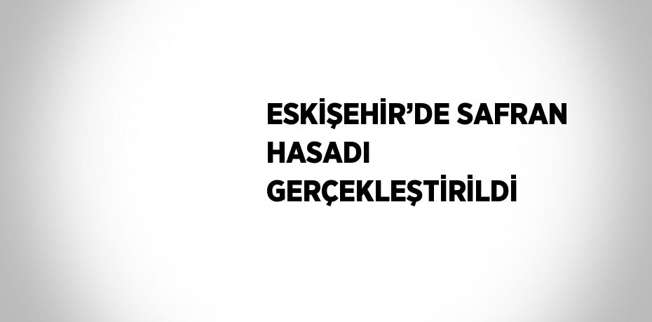 ESKİŞEHİR’DE SAFRAN HASADI GERÇEKLEŞTİRİLDİ