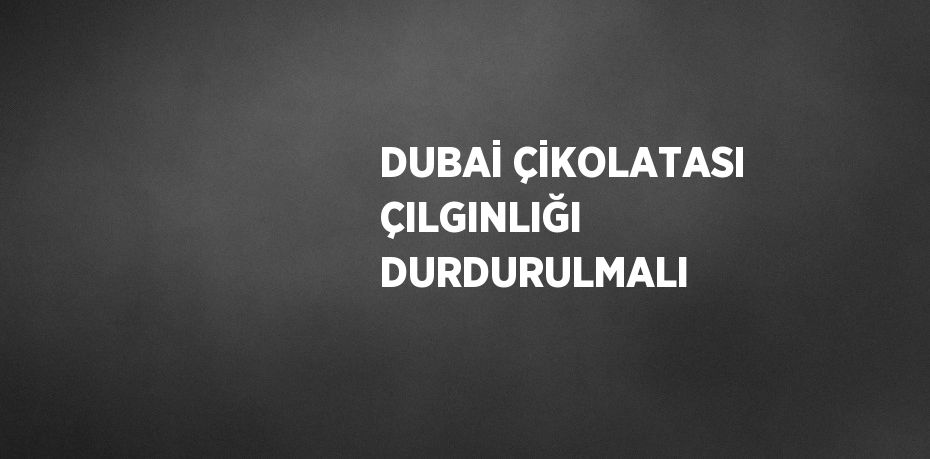 DUBAİ ÇİKOLATASI ÇILGINLIĞI DURDURULMALI