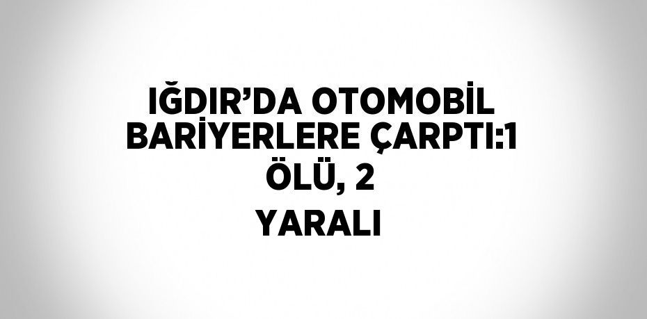 IĞDIR’DA OTOMOBİL BARİYERLERE ÇARPTI:1 ÖLÜ, 2 YARALI