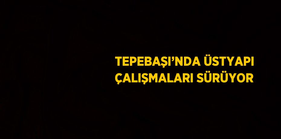 TEPEBAŞI’NDA ÜSTYAPI ÇALIŞMALARI SÜRÜYOR