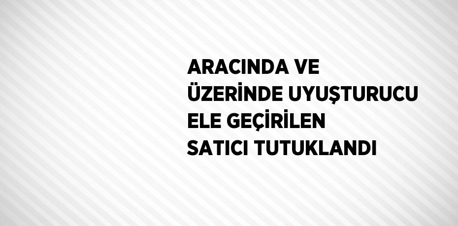 ARACINDA VE ÜZERİNDE UYUŞTURUCU ELE GEÇİRİLEN SATICI TUTUKLANDI