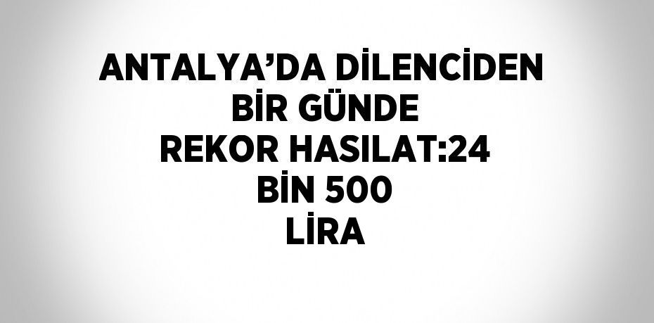 ANTALYA’DA DİLENCİDEN BİR GÜNDE REKOR HASILAT:24 BİN 500 LİRA