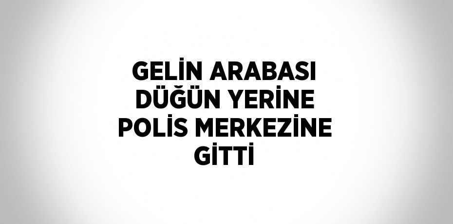 GELİN ARABASI DÜĞÜN YERİNE POLİS MERKEZİNE GİTTİ