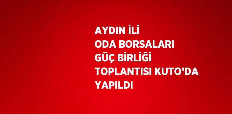 AYDIN İLİ ODA BORSALARI GÜÇ BİRLİĞİ TOPLANTISI KUTO’DA YAPILDI