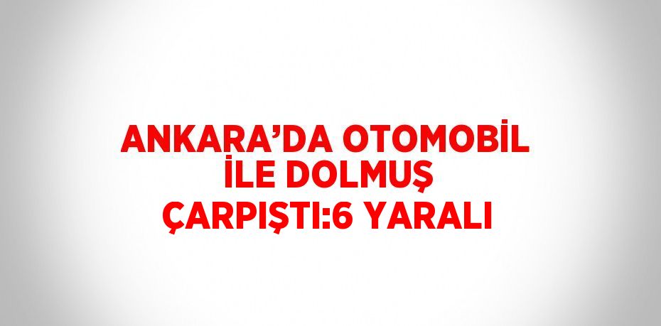 ANKARA’DA OTOMOBİL İLE DOLMUŞ ÇARPIŞTI:6 YARALI