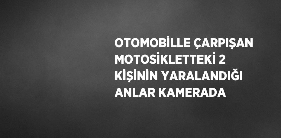 OTOMOBİLLE ÇARPIŞAN MOTOSİKLETTEKİ 2 KİŞİNİN YARALANDIĞI ANLAR KAMERADA