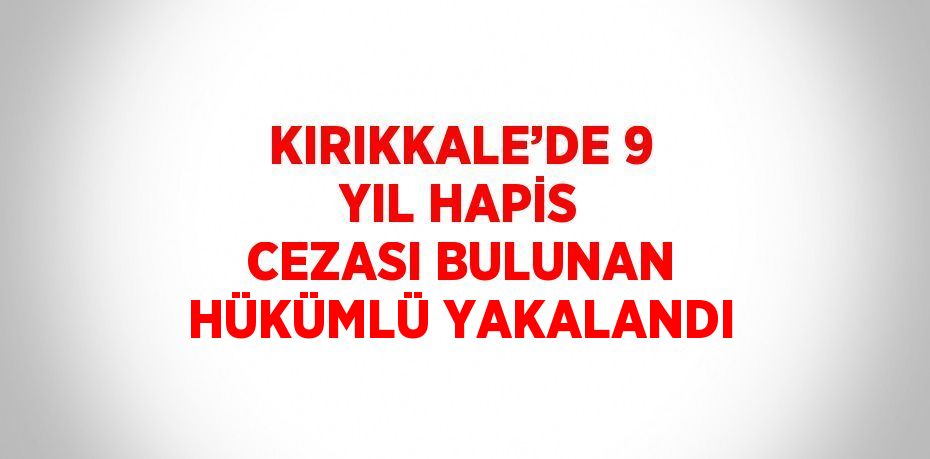 KIRIKKALE’DE 9 YIL HAPİS CEZASI BULUNAN HÜKÜMLÜ YAKALANDI