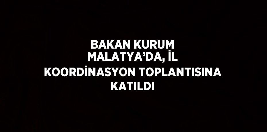 BAKAN KURUM MALATYA’DA, İL KOORDİNASYON TOPLANTISINA KATILDI