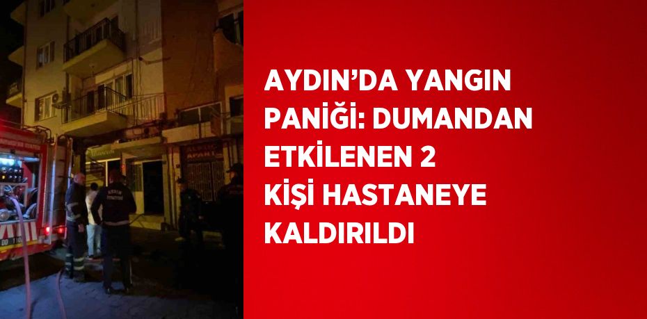 AYDIN’DA YANGIN PANİĞİ: DUMANDAN ETKİLENEN 2 KİŞİ HASTANEYE KALDIRILDI