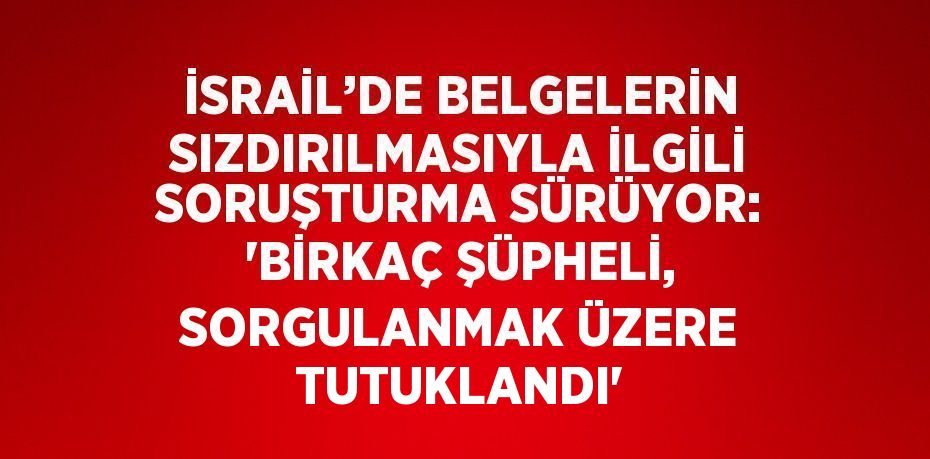 İSRAİL’DE BELGELERİN SIZDIRILMASIYLA İLGİLİ SORUŞTURMA SÜRÜYOR: 'BİRKAÇ ŞÜPHELİ, SORGULANMAK ÜZERE TUTUKLANDI'