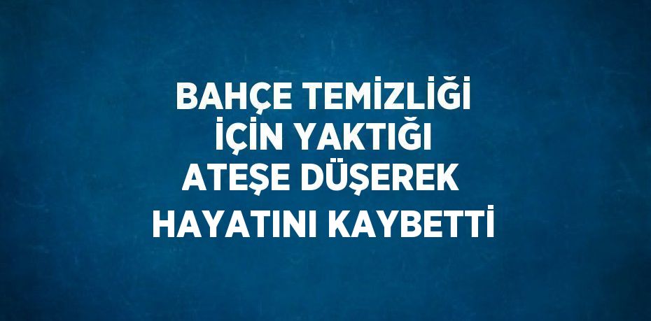 BAHÇE TEMİZLİĞİ İÇİN YAKTIĞI ATEŞE DÜŞEREK HAYATINI KAYBETTİ