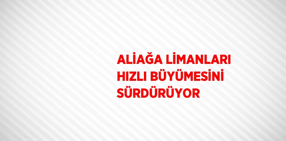 ALİAĞA LİMANLARI HIZLI BÜYÜMESİNİ SÜRDÜRÜYOR