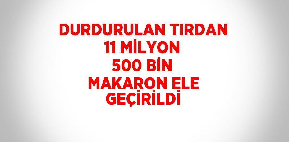 DURDURULAN TIRDAN 11 MİLYON 500 BİN MAKARON ELE GEÇİRİLDİ