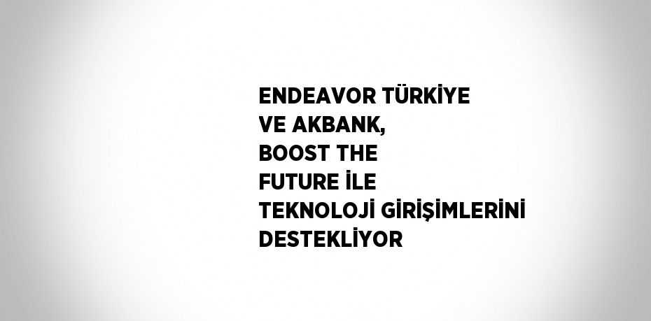 ENDEAVOR TÜRKİYE VE AKBANK, BOOST THE FUTURE İLE TEKNOLOJİ GİRİŞİMLERİNİ DESTEKLİYOR