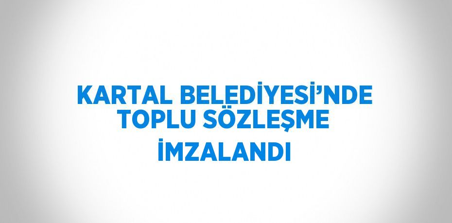 KARTAL BELEDİYESİ’NDE TOPLU SÖZLEŞME İMZALANDI