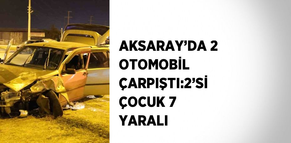 AKSARAY’DA 2 OTOMOBİL ÇARPIŞTI:2’Sİ ÇOCUK 7 YARALI