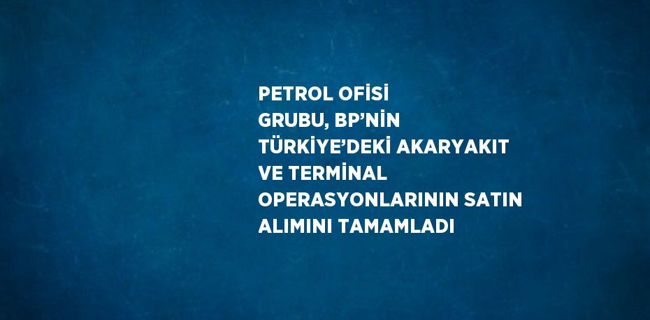 PETROL OFİSİ GRUBU, BP’NİN TÜRKİYE’DEKİ AKARYAKIT VE TERMİNAL OPERASYONLARININ SATIN ALIMINI TAMAMLADI