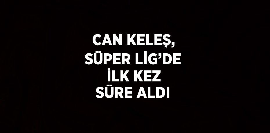 CAN KELEŞ, SÜPER LİG’DE İLK KEZ SÜRE ALDI