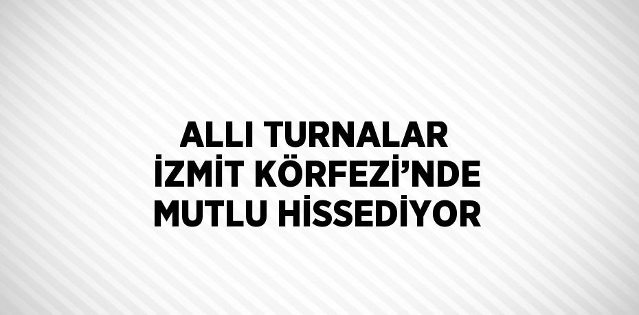 ALLI TURNALAR İZMİT KÖRFEZİ’NDE MUTLU HİSSEDİYOR