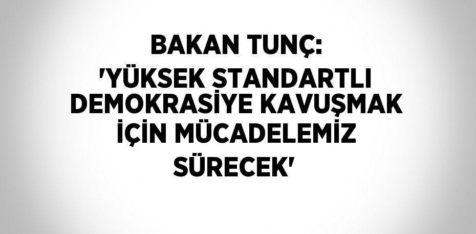 BAKAN TUNÇ: 'YÜKSEK STANDARTLI DEMOKRASİYE KAVUŞMAK İÇİN MÜCADELEMİZ SÜRECEK'