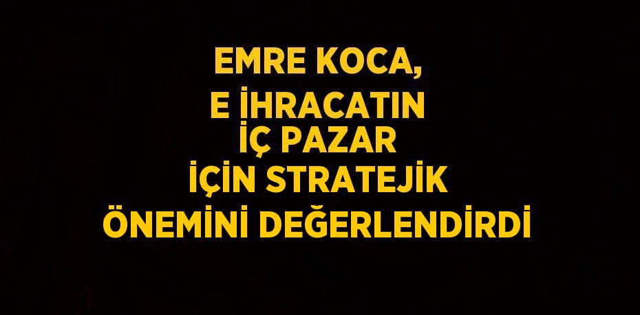 EMRE KOCA, E İHRACATIN İÇ PAZAR İÇİN STRATEJİK ÖNEMİNİ DEĞERLENDİRDİ