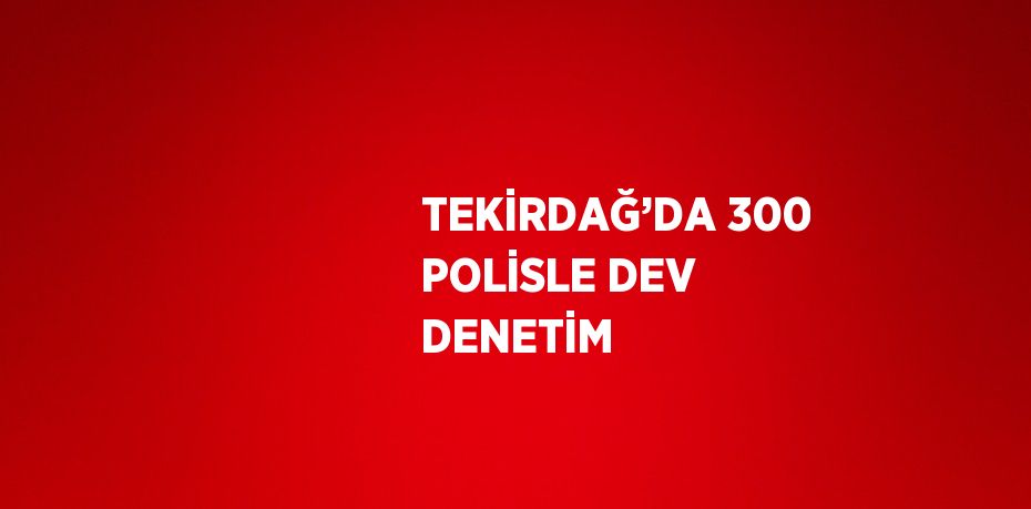 TEKİRDAĞ’DA 300 POLİSLE DEV DENETİM