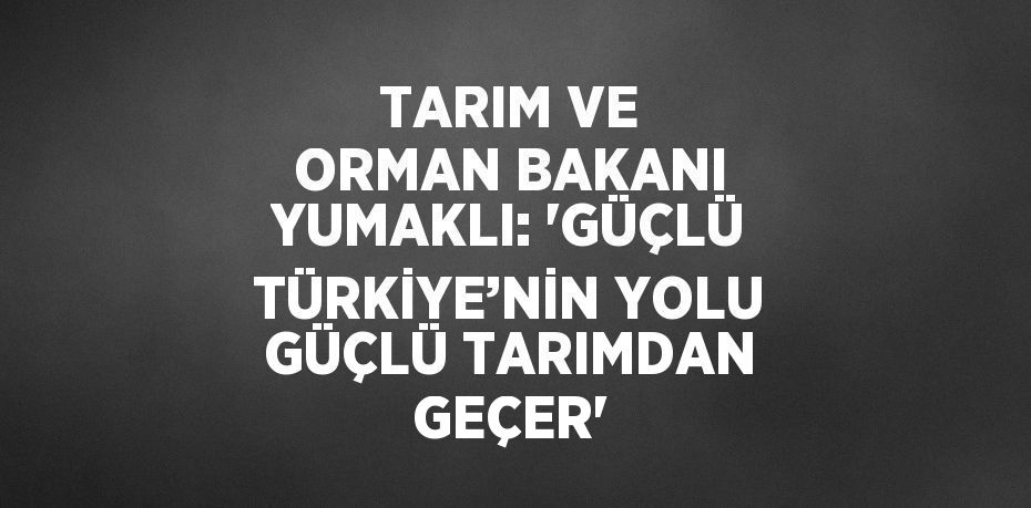 TARIM VE ORMAN BAKANI YUMAKLI: 'GÜÇLÜ TÜRKİYE’NİN YOLU GÜÇLÜ TARIMDAN GEÇER'