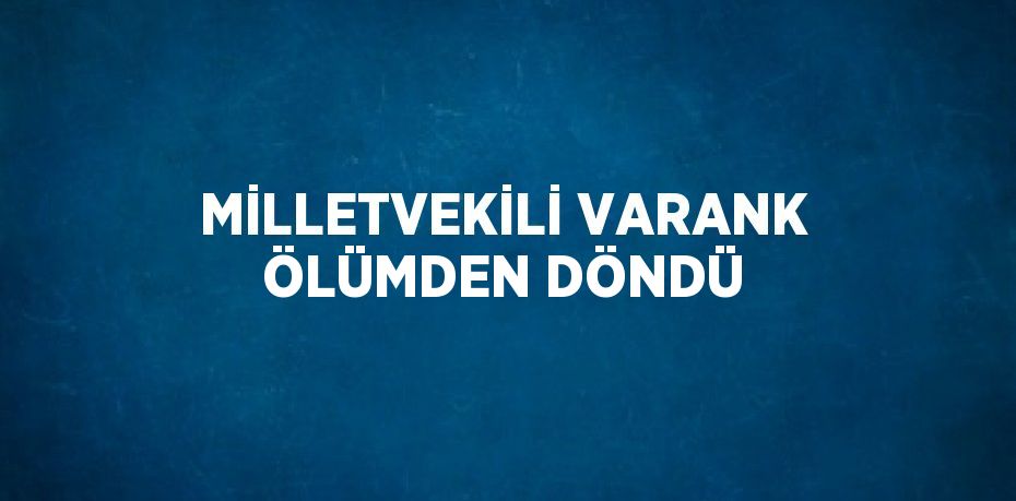 MİLLETVEKİLİ VARANK ÖLÜMDEN DÖNDÜ