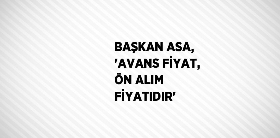 BAŞKAN ASA, 'AVANS FİYAT, ÖN ALIM FİYATIDIR'