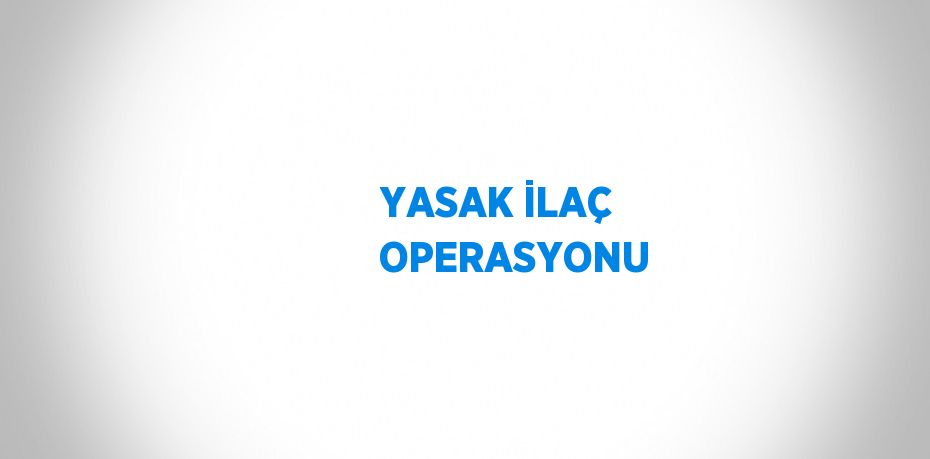 YASAK İLAÇ OPERASYONU